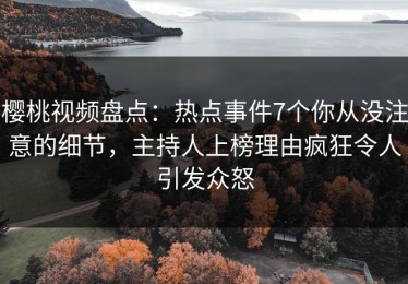 樱桃视频盘点：热点事件7个你从没注意的细节，主持人上榜理由疯狂令人引发众怒