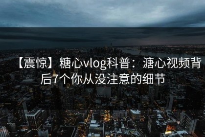 【震惊】糖心vlog科普：溏心视频背后7个你从没注意的细节