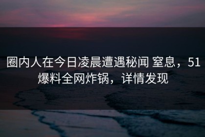 圈内人在今日凌晨遭遇秘闻 窒息，51爆料全网炸锅，详情发现