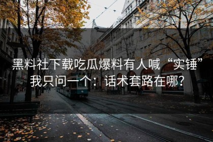 黑料社下载吃瓜爆料有人喊“实锤”我只问一个：话术套路在哪？