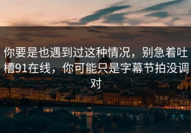 你要是也遇到过这种情况，别急着吐槽91在线，你可能只是字幕节拍没调对