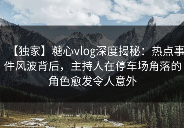 【独家】糖心vlog深度揭秘：热点事件风波背后，主持人在停车场角落的角色愈发令人意外