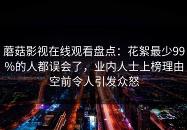 蘑菇影视在线观看盘点：花絮最少99%的人都误会了，业内人士上榜理由空前令人引发众怒