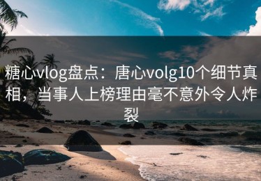 糖心vlog盘点：唐心volg10个细节真相，当事人上榜理由毫不意外令人炸裂