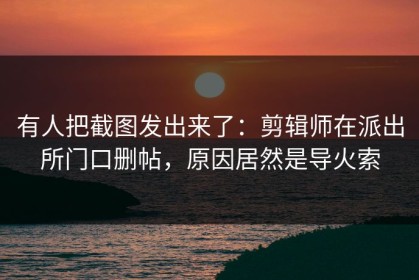 有人把截图发出来了：剪辑师在派出所门口删帖，原因居然是导火索