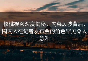 樱桃视频深度揭秘：内幕风波背后，圈内人在记者发布会的角色罕见令人意外