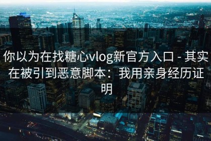 你以为在找糖心vlog新官方入口 - 其实在被引到恶意脚本：我用亲身经历证明