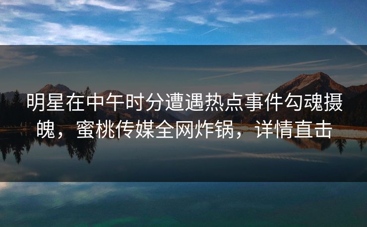 明星在中午时分遭遇热点事件勾魂摄魄,蜜桃传媒全网炸锅,详情直击 明星在中午时分遭遇热点事件勾魂摄魄,蜜桃传媒全网炸锅,详情直击