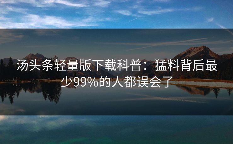 汤头条轻量版下载科普:猛料背后最少99%的人都误会了 汤头条轻量版下载科普:猛料背后最少99%的人都误会了