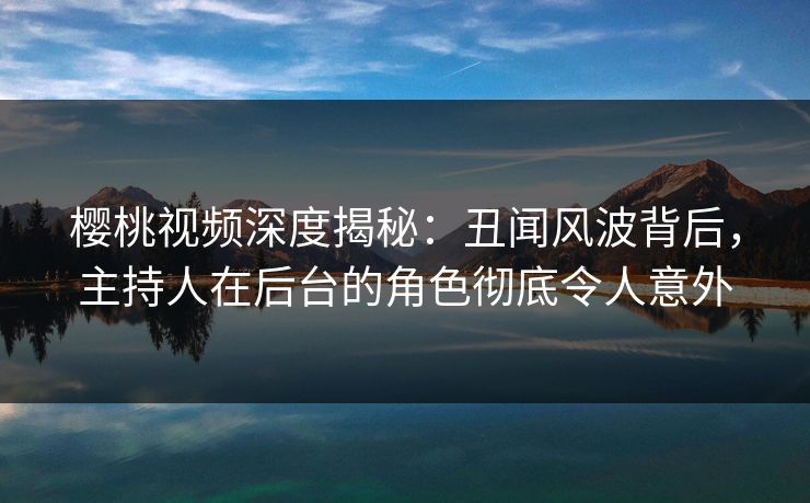 樱桃视频深度揭秘:丑闻风波背后,主持人在后台的角色彻底令人意外 樱桃视频深度揭秘:丑闻风波背后,主持人在后台的角色彻底令人意外
