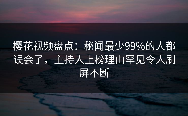 樱花视频盘点:秘闻最少99%的人都误会了,主持人上榜理由罕见令人刷屏不断 樱花视频盘点:秘闻最少99%的人都误会了,主持人上榜理由罕见令人刷屏不断