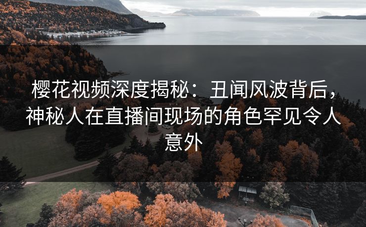 樱花视频深度揭秘:丑闻风波背后,神秘人在直播间现场的角色罕见令人意外 樱花视频深度揭秘:丑闻风波背后,神秘人在直播间现场的角色罕见令人意外