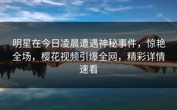 明星在今日凌晨遭遇神秘事件,惊艳全场,樱花视频引爆全网,精彩详情速看 明星在今日凌晨遭遇神秘事件,惊艳全场,樱花视频引爆全网,精彩详情速看