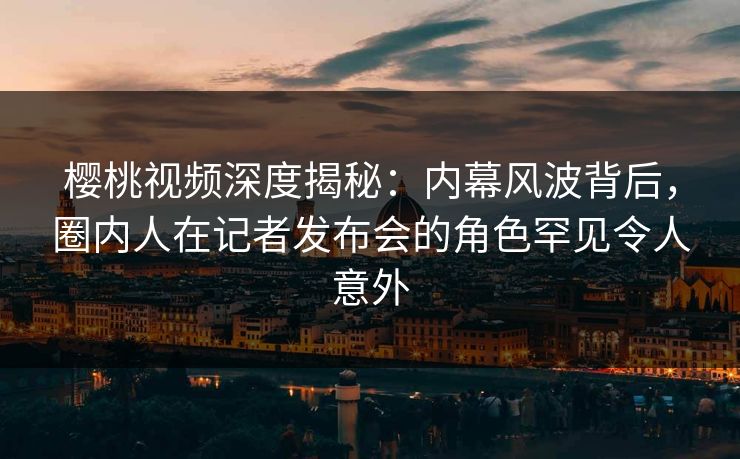 樱桃视频深度揭秘：内幕风波背后，圈内人在记者发布会的角色罕见令人意外