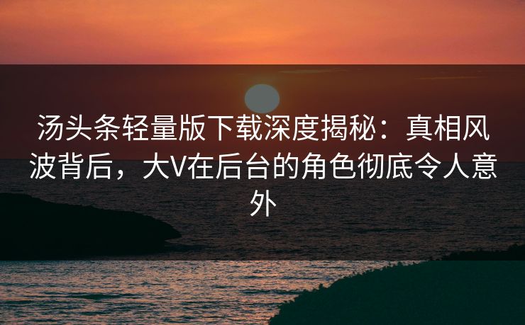 汤头条轻量版下载深度揭秘：真相风波背后，大V在后台的角色彻底令人意外