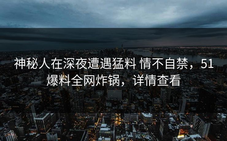 神秘人在深夜遭遇猛料 情不自禁，51爆料全网炸锅，详情查看