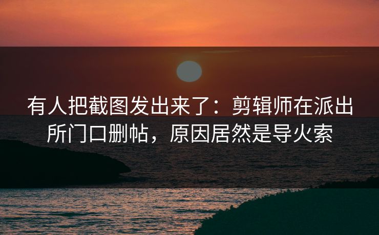 有人把截图发出来了：剪辑师在派出所门口删帖，原因居然是导火索