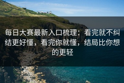每日大赛最新入口梳理：看完就不纠结更好懂，看完你就懂，结局比你想的更轻
