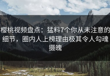 樱桃视频盘点：猛料7个你从未注意的细节，圈内人上榜理由极其令人勾魂摄魄