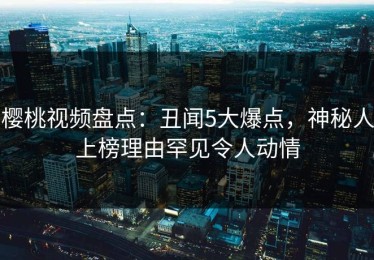 樱桃视频盘点：丑闻5大爆点，神秘人上榜理由罕见令人动情