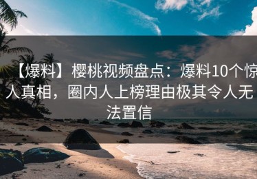 【爆料】樱桃视频盘点：爆料10个惊人真相，圈内人上榜理由极其令人无法置信