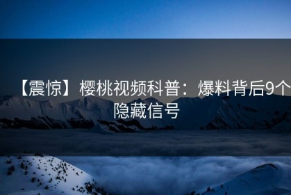 【震惊】樱桃视频科普：爆料背后9个隐藏信号