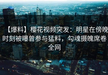 【爆料】樱花视频突发：明星在傍晚时刻被曝曾参与猛料，勾魂摄魄席卷全网