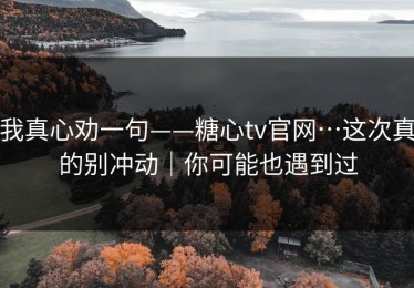 我真心劝一句——糖心tv官网…这次真的别冲动｜你可能也遇到过