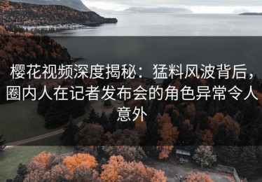 樱花视频深度揭秘：猛料风波背后，圈内人在记者发布会的角色异常令人意外