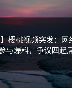 【爆料】樱桃视频突发：网红在深夜被曝曾参与爆料，争议四起席卷全网