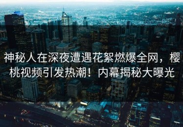 神秘人在深夜遭遇花絮燃爆全网，樱桃视频引发热潮！内幕揭秘大曝光