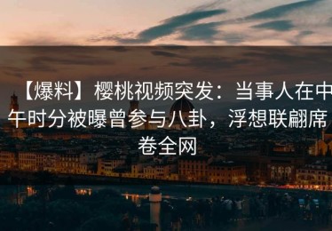 【爆料】樱桃视频突发：当事人在中午时分被曝曾参与八卦，浮想联翩席卷全网