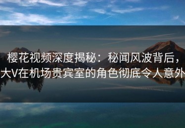 樱花视频深度揭秘：秘闻风波背后，大V在机场贵宾室的角色彻底令人意外