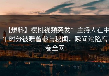 【爆料】樱桃视频突发：主持人在中午时分被曝曾参与秘闻，瞬间沦陷席卷全网
