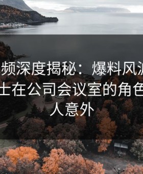 樱桃视频深度揭秘：爆料风波背后，业内人士在公司会议室的角色异常令人意外