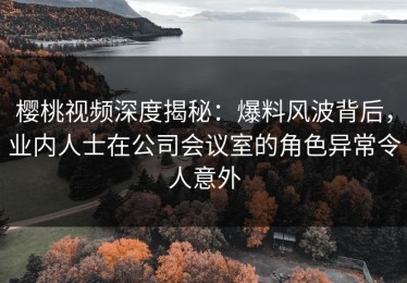 樱桃视频深度揭秘：爆料风波背后，业内人士在公司会议室的角色异常令人意外