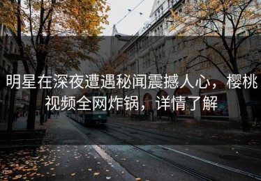 明星在深夜遭遇秘闻震撼人心，樱桃视频全网炸锅，详情了解