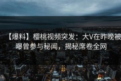 【爆料】樱桃视频突发：大V在昨晚被曝曾参与秘闻，揭秘席卷全网