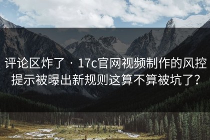 评论区炸了 · 17c官网视频制作的风控提示被曝出新规则这算不算被坑了？
