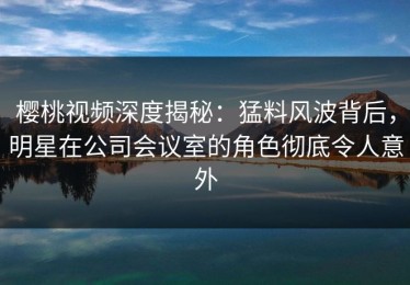 樱桃视频深度揭秘：猛料风波背后，明星在公司会议室的角色彻底令人意外