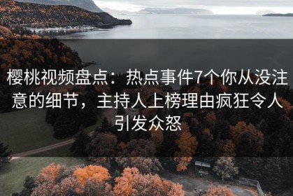樱桃视频盘点：热点事件7个你从没注意的细节，主持人上榜理由疯狂令人引发众怒