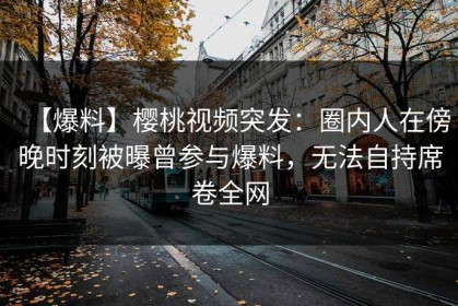 【爆料】樱桃视频突发：圈内人在傍晚时刻被曝曾参与爆料，无法自持席卷全网