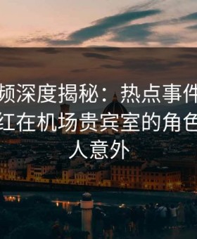 樱花视频深度揭秘：热点事件风波背后，网红在机场贵宾室的角色罕见令人意外