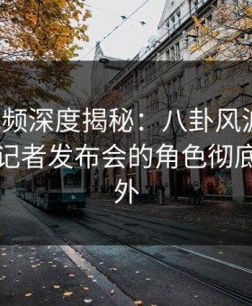 樱花视频深度揭秘：八卦风波背后，明星在记者发布会的角色彻底令人意外