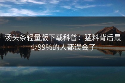 汤头条轻量版下载科普：猛料背后最少99%的人都误会了