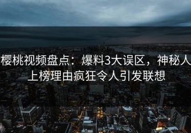 樱桃视频盘点：爆料3大误区，神秘人上榜理由疯狂令人引发联想
