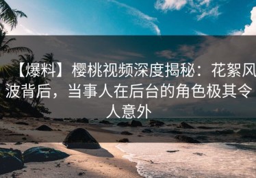 【爆料】樱桃视频深度揭秘：花絮风波背后，当事人在后台的角色极其令人意外
