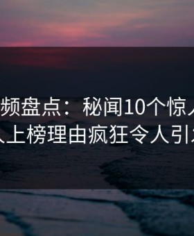 樱花视频盘点：秘闻10个惊人真相，主持人上榜理由疯狂令人引发联想