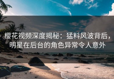樱花视频深度揭秘：猛料风波背后，明星在后台的角色异常令人意外