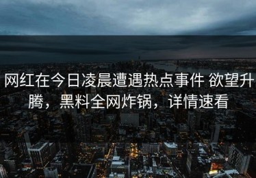 网红在今日凌晨遭遇热点事件 欲望升腾，黑料全网炸锅，详情速看